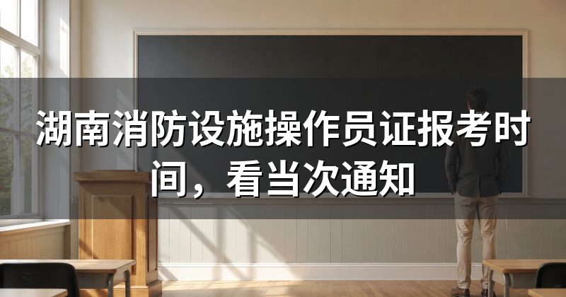 湖南消防设施操作员证报考时间,看当次通知