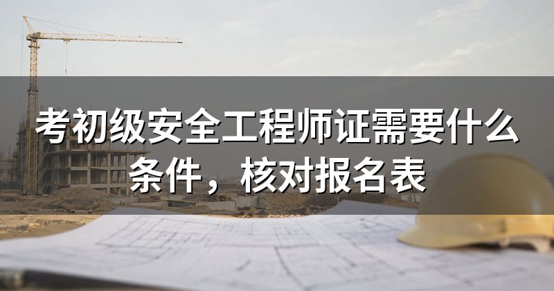 考初级安全工程师证需要什么条件,核对报名表