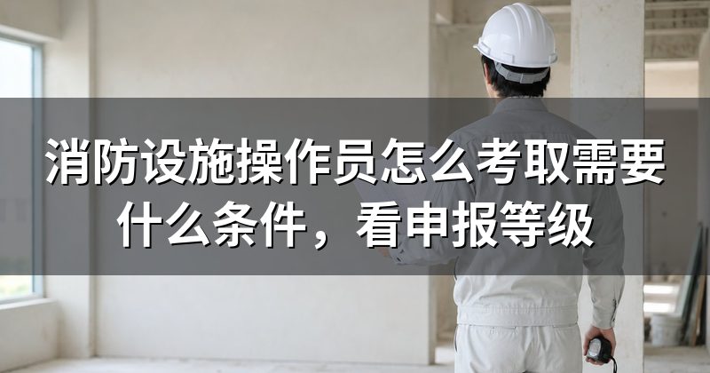 消防设施操作员怎么考取需要什么条件，看申报等级