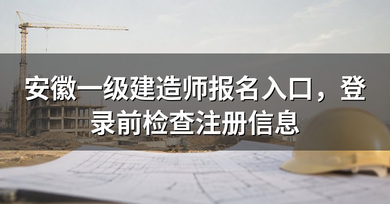 安徽一级建造师报名入口，登录前检查注册信息