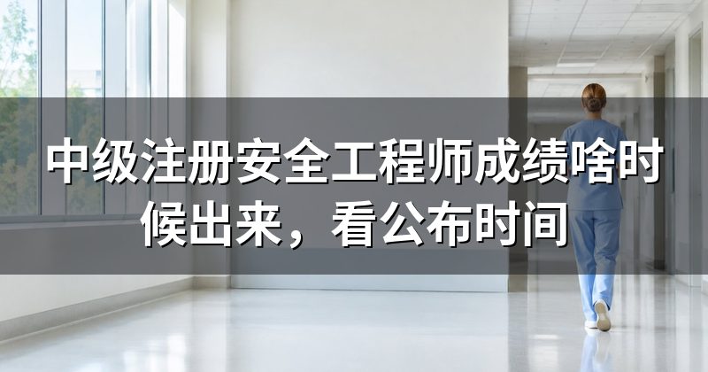 中级注册安全工程师成绩啥时候出来,看公布时间