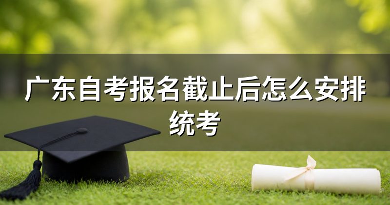 广东自考报名截止后怎么安排统考