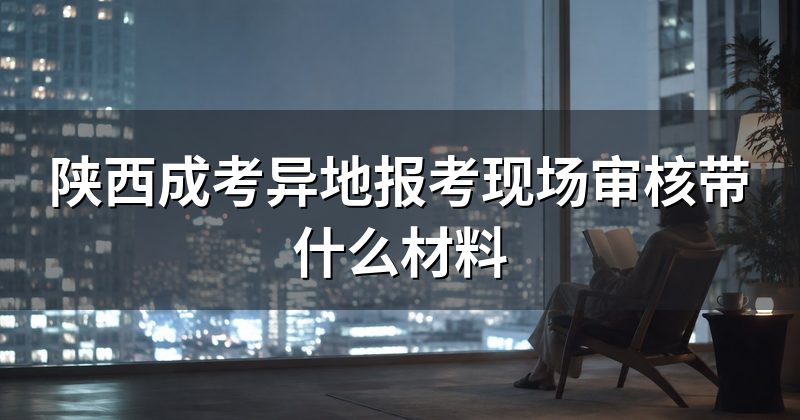 陕西成考异地报考现场审核带什么材料