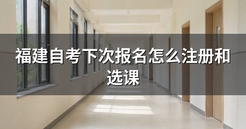 福建自考下次报名怎么注册和选课