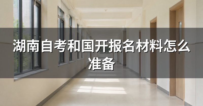 湖南自考和国开报名材料怎么准备