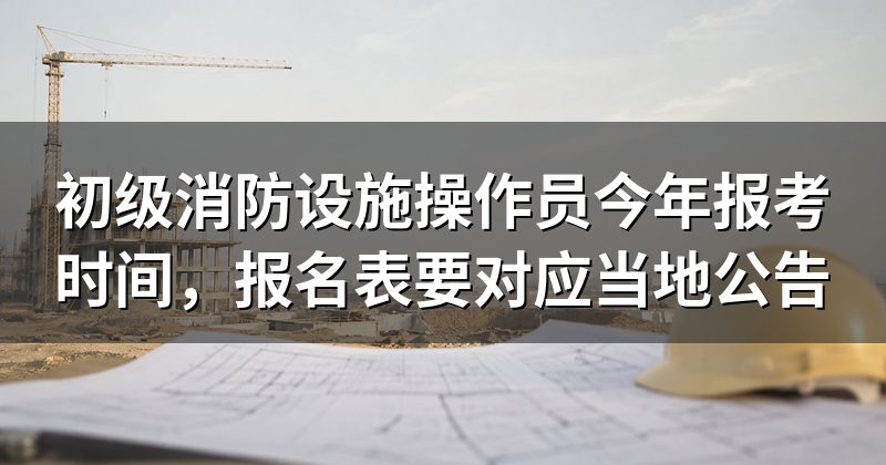 初级消防设施操作员今年报考时间,报名表要对应当地公告