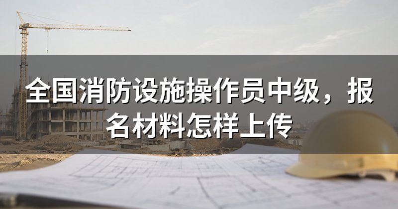 全国消防设施操作员中级,报名材料怎样上传