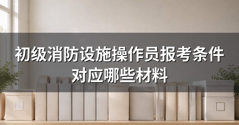 初级消防设施操作员报考条件对应哪些材料