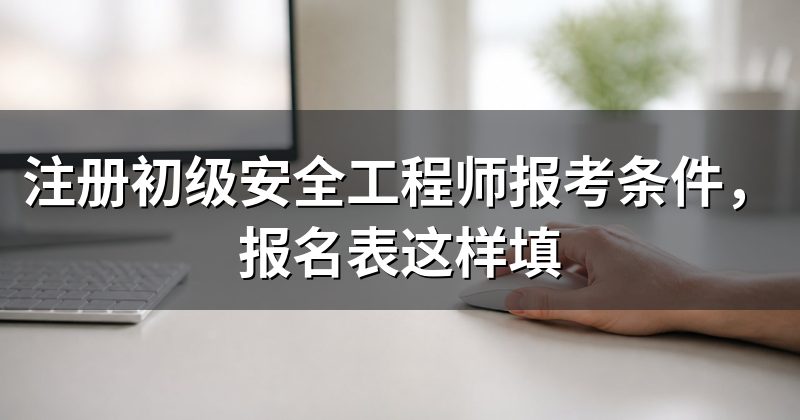 注册初级安全工程师报考条件,报名表这样填
