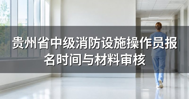 贵州省中级消防设施操作员报名时间与材料审核