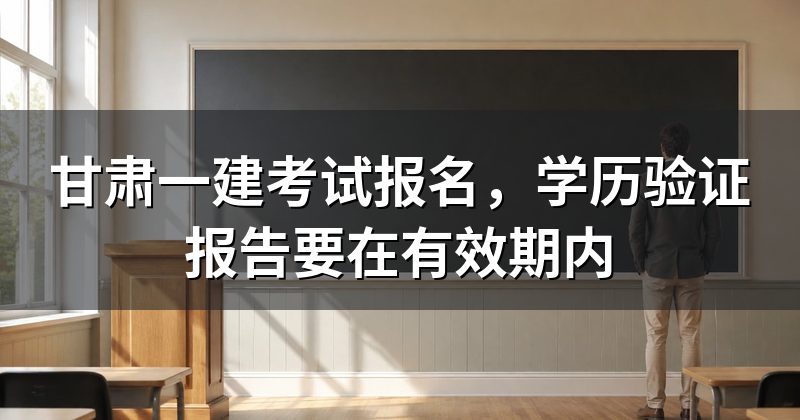 甘肃一建考试报名,学历验证报告要在有效期内