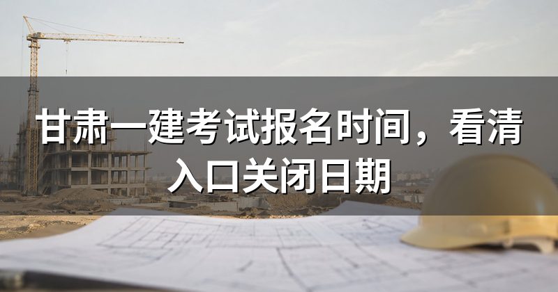 甘肃一建考试报名时间,看清入口关闭日期