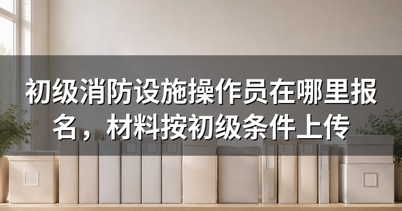 初级消防设施操作员在哪里报名,材料按初级条件上传
