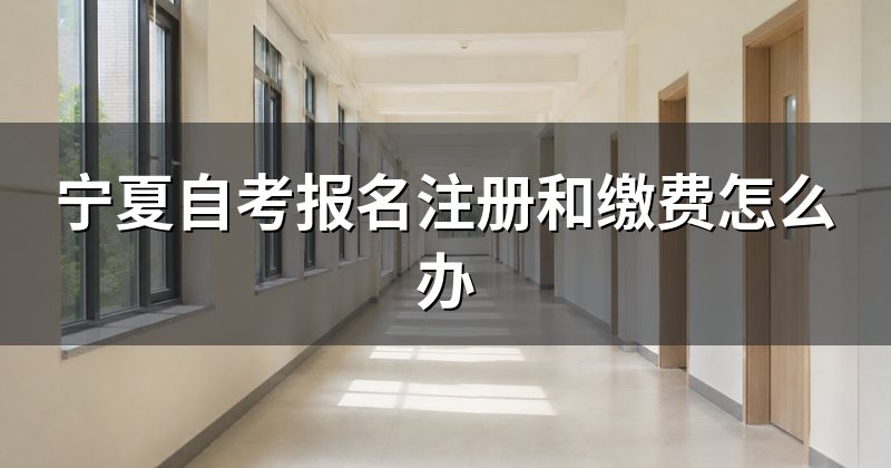宁夏自考报名注册和缴费怎么办