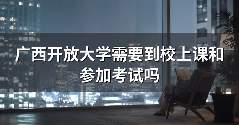 广西开放大学需要到校上课和参加考试吗