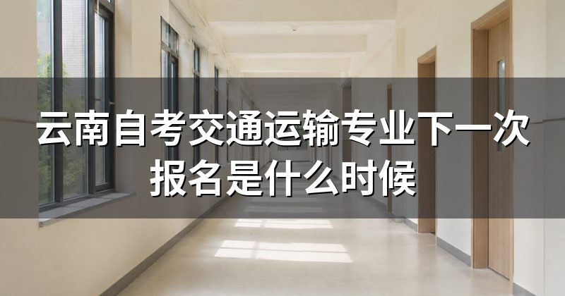 云南自考交通运输专业下一次报名是什么时候