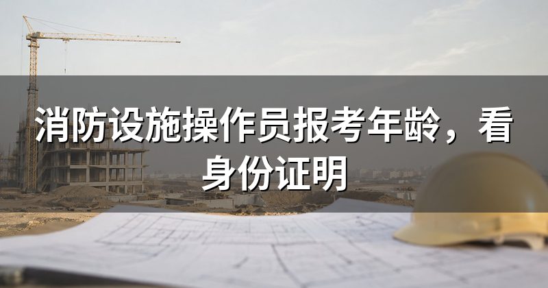 消防设施操作员报考年龄,看身份证明