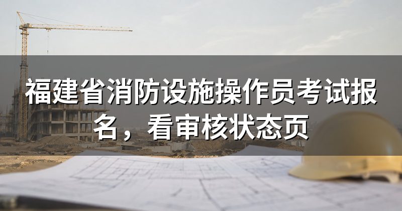 福建省消防设施操作员考试报名，看审核状态页