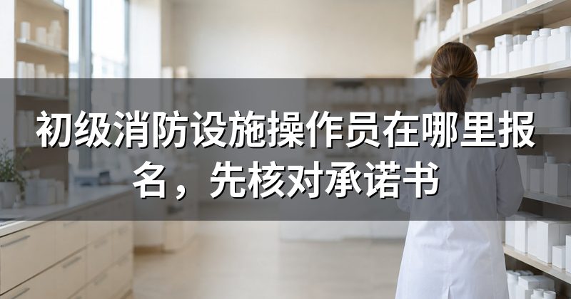 初级消防设施操作员在哪里报名，先核对承诺书