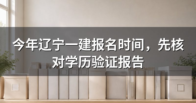 今年辽宁一建报名时间,先核对学历验证报告