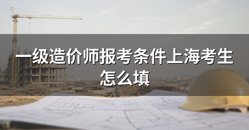 一级造价师报考条件上海考生怎么填