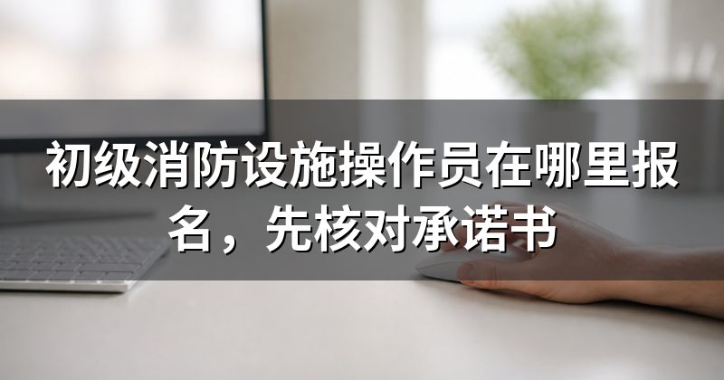 初级消防设施操作员在哪里报名,先核对承诺书