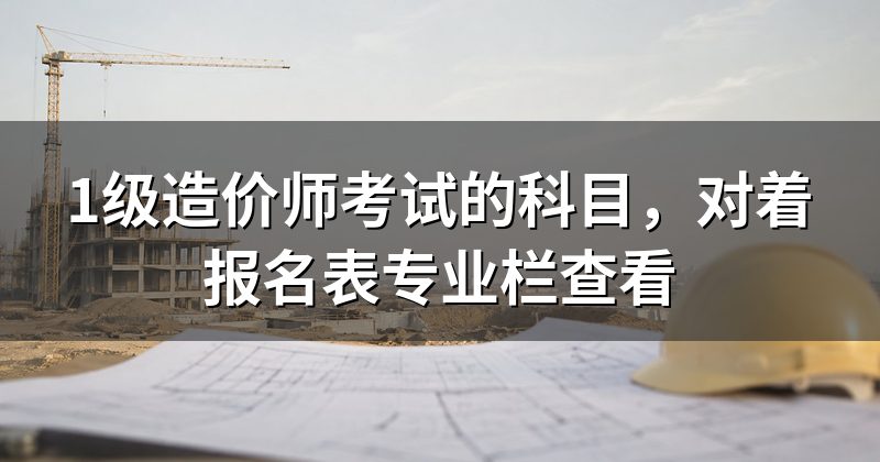1级造价师考试的科目，对着报名表专业栏查看