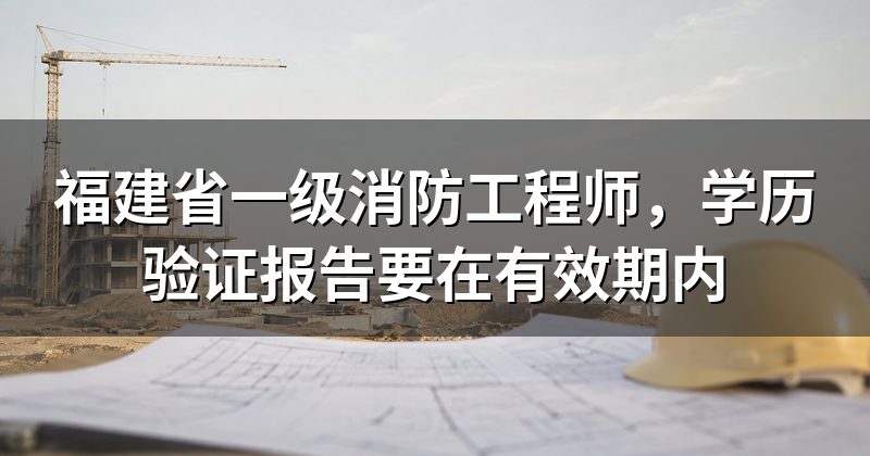 福建省一级消防工程师,学历验证报告要在有效期内