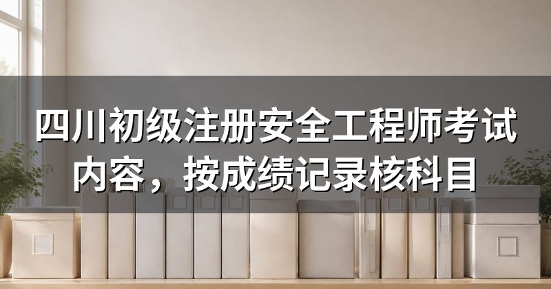 四川初级注册安全工程师考试内容,按成绩记录核科目