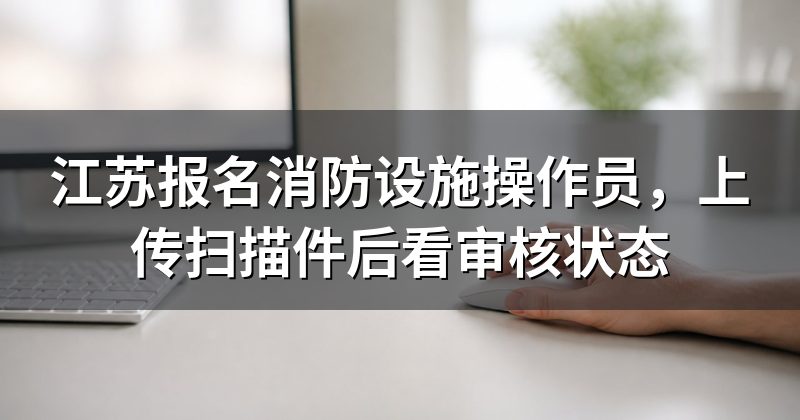 江苏报名消防设施操作员,上传扫描件后看审核状态