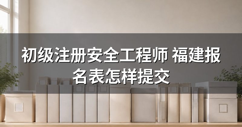 初级注册安全工程师 福建报名表怎样提交