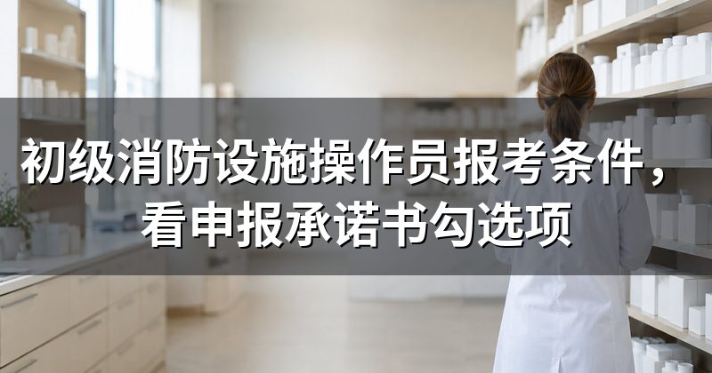 初级消防设施操作员报考条件,看申报承诺书勾选项