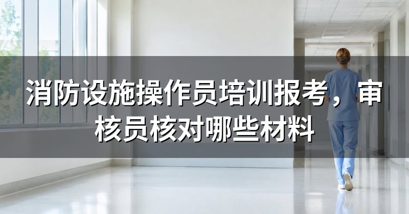 消防设施操作员培训报考,审核员核对哪些材料
