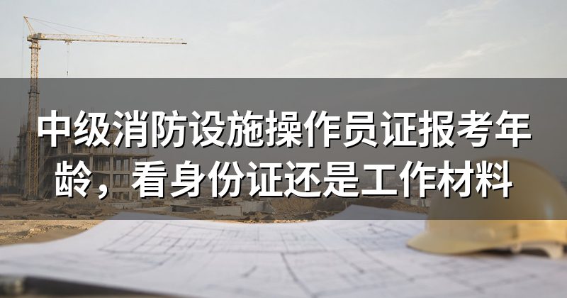 中级消防设施操作员证报考年龄,看身份证还是工作材料