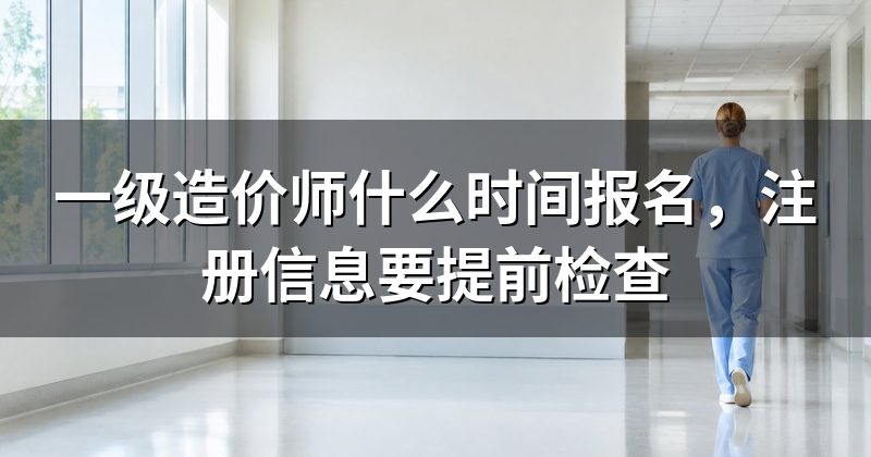 一级造价师什么时间报名,注册信息要提前检查