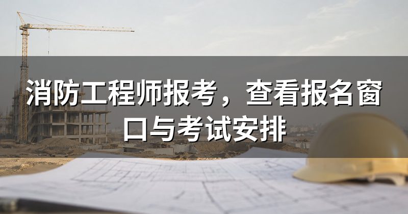 消防工程师报考，查看报名窗口与考试安排