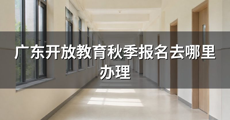 广东开放教育秋季报名去哪里办理