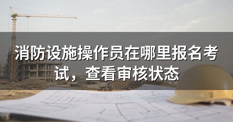 消防设施操作员在哪里报名考试，查看审核状态