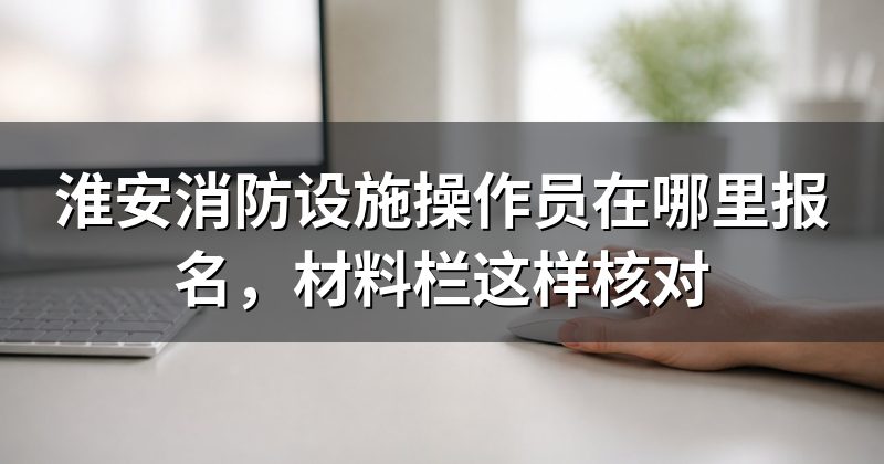 淮安消防设施操作员在哪里报名,材料栏这样核对