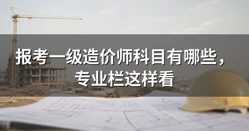 报考一级造价师科目有哪些,专业栏这样看