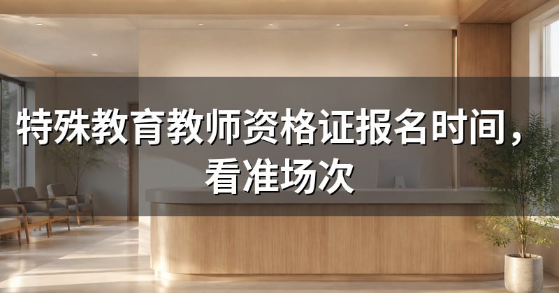 特殊教育教师资格证报名时间,看准场次