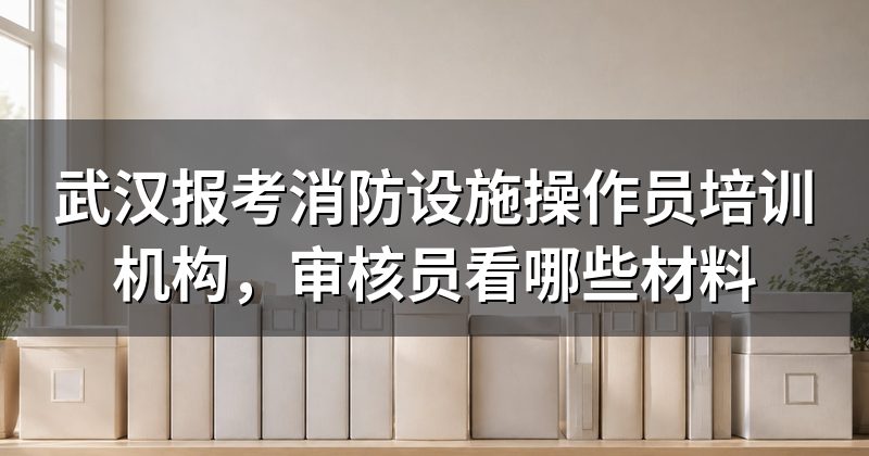武汉报考消防设施操作员培训机构,审核员看哪些材料