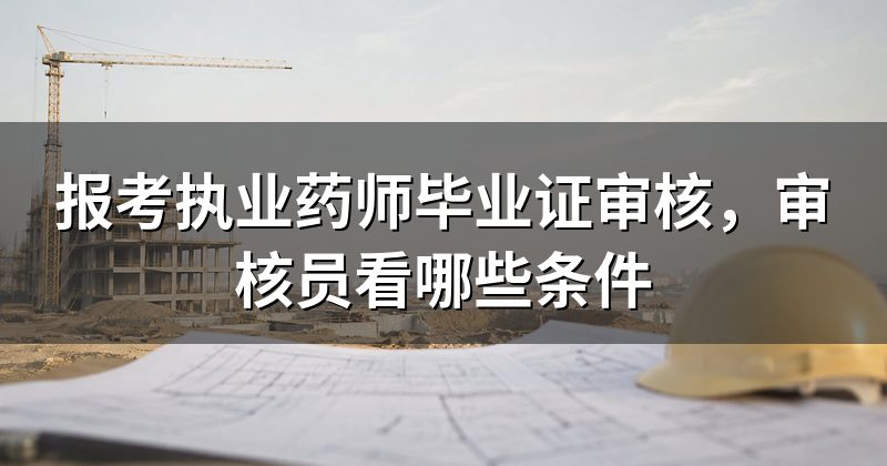报考执业药师毕业证审核，审核员看哪些条件