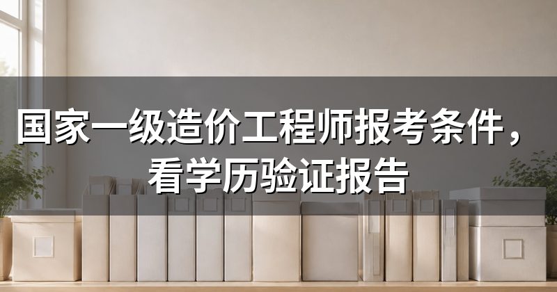 国家一级造价工程师报考条件,看学历验证报告