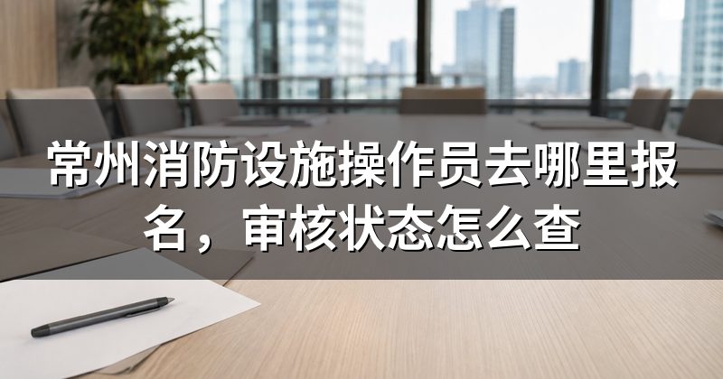 常州消防设施操作员去哪里报名，审核状态怎么查