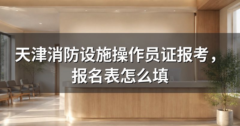 天津消防设施操作员证报考,报名表怎么填