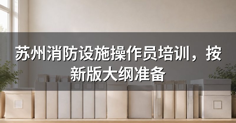 苏州消防设施操作员培训，按新版大纲准备