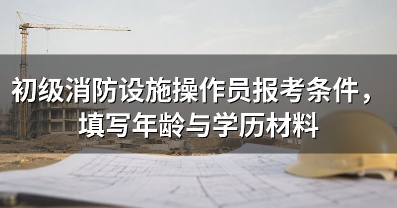 初级消防设施操作员报考条件，填写年龄与学历材料