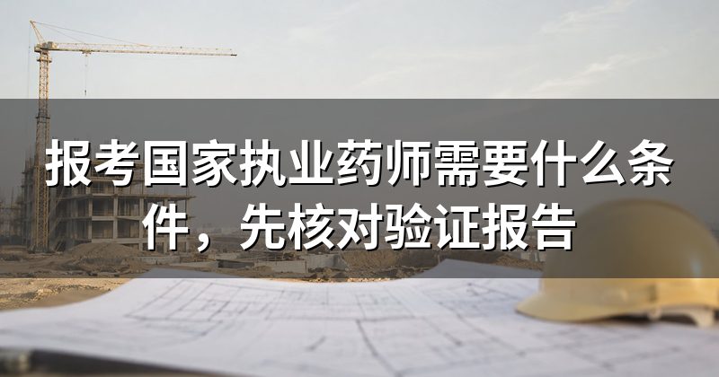 报考国家执业药师需要什么条件,先核对验证报告