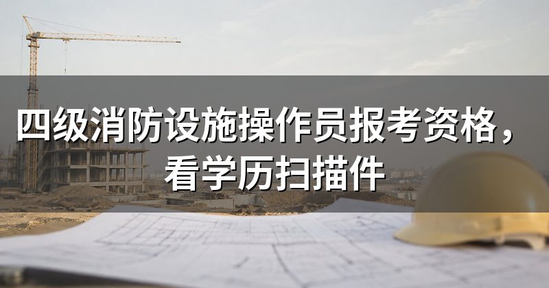 四级消防设施操作员报考资格，看学历扫描件
